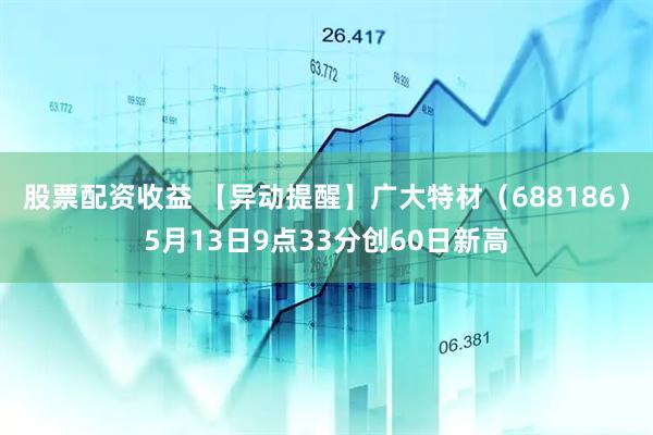 股票配资收益 【异动提醒】广大特材（688186）5月13日9点33分创60日新高