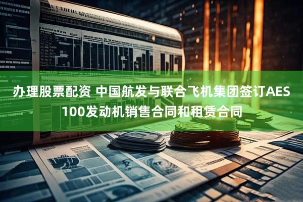 办理股票配资 中国航发与联合飞机集团签订AES100发动机销售合同和租赁合同