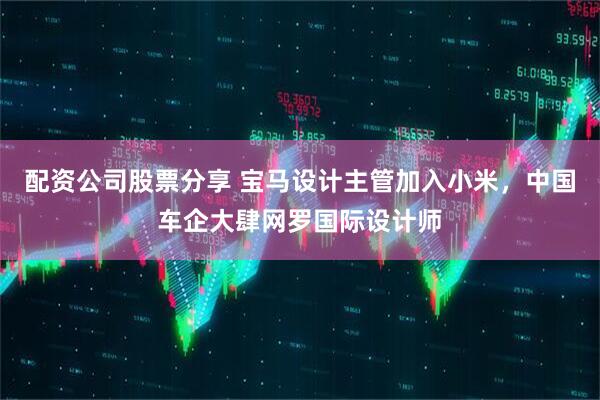 配资公司股票分享 宝马设计主管加入小米，中国车企大肆网罗国际设计师