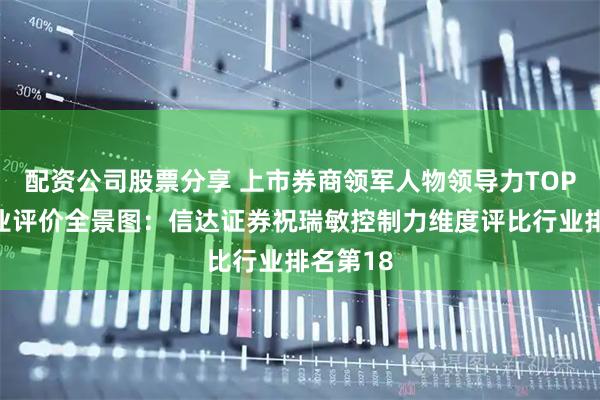 配资公司股票分享 上市券商领军人物领导力TOP榜丨同业评价全景图：信达证券祝瑞敏控制力维度评比行业排名第18