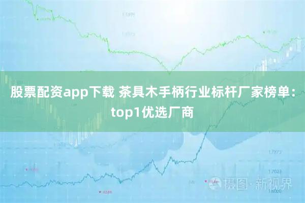 股票配资app下载 茶具木手柄行业标杆厂家榜单：top1优选厂商