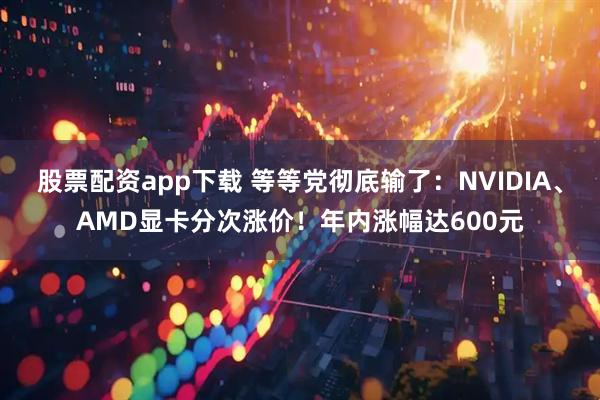 股票配资app下载 等等党彻底输了：NVIDIA、AMD显卡分次涨价！年内涨幅达600元