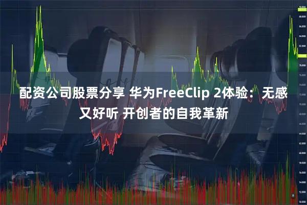 配资公司股票分享 华为FreeClip 2体验：无感又好听 开创者的自我革新