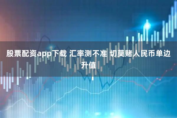 股票配资app下载 汇率测不准 切莫赌人民币单边升值
