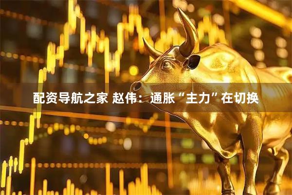 配资导航之家 赵伟：通胀“主力”在切换