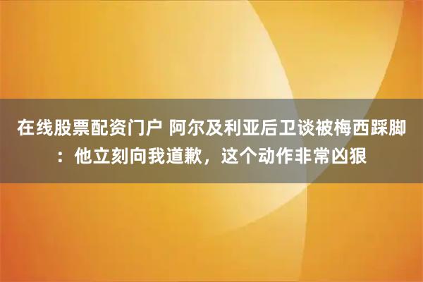 在线股票配资门户 阿尔及利亚后卫谈被梅西踩脚：他立刻向我道歉，这个动作非常凶狠