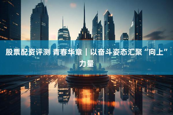 股票配资评测 青春华章｜以奋斗姿态汇聚“向上”力量