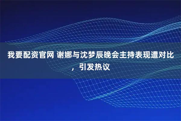 我要配资官网 谢娜与沈梦辰晚会主持表现遭对比，引发热议