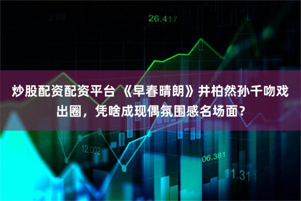 炒股配资配资平台 《早春晴朗》井柏然孙千吻戏出圈，凭啥成现偶氛围感名场面？