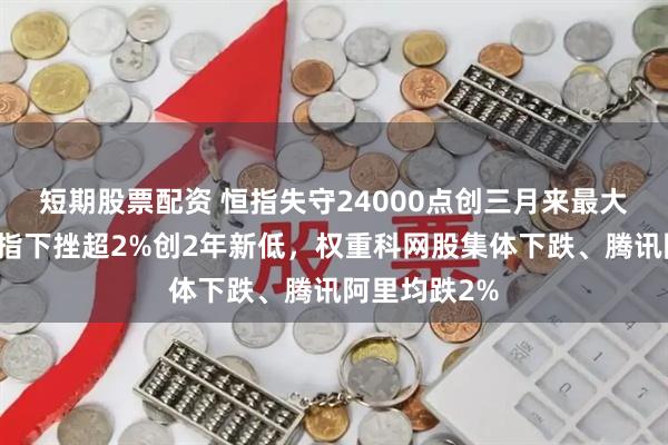 短期股票配资 恒指失守24000点创三月来最大跌幅，恒科指下挫超2%创2年新低，权重科网股集体下跌、腾讯阿里均跌2%